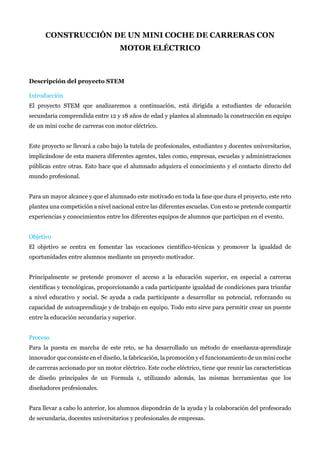 CONSTRUCCIÓN DE UN MINI COCHE DE CARRERAS CON
MOTOR ELÉCTRICO
Descripción del proyecto STEM
Introducción
El proyecto STEM que analizaremos a continuación, está dirigida a estudiantes de educación
secundaria comprendida entre 12 y 18 años de edad y plantea al alumnado la construcción en equipo
de un mini coche de carreras con motor eléctrico.
Este proyecto se llevará a cabo bajo la tutela de profesionales, estudiantes y docentes universitarios,
implicándose de esta manera diferentes agentes, tales como, empresas, escuelas y administraciones
públicas entre otras. Esto hace que el alumnado adquiera el conocimiento y el contacto directo del
mundo profesional.
Para un mayor alcance y que el alumnado este motivado en toda la fase que dura el proyecto, este reto
plantea una competición a nivel nacional entre las diferentes escuelas. Con esto se pretende compartir
experiencias y conocimientos entre los diferentes equipos de alumnos que participan en el evento.
Objetivo
El objetivo se centra en fomentar las vocaciones científico-técnicas y promover la igualdad de
oportunidades entre alumnos mediante un proyecto motivador.
Principalmente se pretende promover el acceso a la educación superior, en especial a carreras
científicas y tecnológicas, proporcionando a cada participante igualdad de condiciones para triunfar
a nivel educativo y social. Se ayuda a cada participante a desarrollar su potencial, reforzando su
capacidad de autoaprendizaje y de trabajo en equipo. Todo esto sirve para permitir crear un puente
entre la educación secundaria y superior.
Proceso
Para la puesta en marcha de este reto, se ha desarrollado un método de enseñanza-aprendizaje
innovador que consiste en el diseño, la fabricación, la promoción y el funcionamiento de un mini coche
de carreras accionado por un motor eléctrico. Este coche eléctrico, tiene que reunir las características
de diseño principales de un Formula 1, utilizando además, las mismas herramientas que los
diseñadores profesionales.
Para llevar a cabo lo anterior, los alumnos dispondrán de la ayuda y la colaboración del profesorado
de secundaria, docentes universitarios y profesionales de empresas.
 