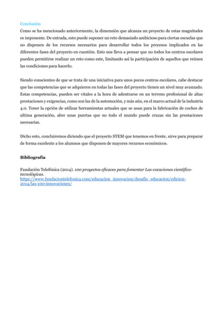 Conclusión
Como se ha mencionado anteriormente, la dimensión que alcanza un proyecto de estas magnitudes
es imponente. De entrada, esto puede suponer un reto demasiado ambicioso para ciertas escuelas que
no disponen de los recursos necesarios para desarrollar todos los procesos implicados en las
diferentes fases del proyecto en cuestión. Esto nos lleva a pensar que no todos los centros escolares
pueden permitirse realizar un reto como este, limitando así la participación de aquellos que reúnen
las condiciones para hacerlo.
Siendo conscientes de que se trata de una iniciativa para unos pocos centros escolares, cabe destacar
que las competencias que se adquieren en todas las fases del proyecto tienen un nivel muy avanzado.
Estas competencias, pueden ser vitales a la hora de adentrarse en un terreno profesional de altas
prestaciones y exigencias, como son las de la automoción, y más aún, en el marco actual de la industria
4.0. Tener la opción de utilizar herramientas actuales que se usan para la fabricación de coches de
ultima generación, abre unas puertas que no todo el mundo puede cruzas sin las prestaciones
necesarias.
Dicho esto, concluiremos diciendo que el proyecto STEM que tenemos en frente, sirve para preparar
de forma excelente a los alumnos que disponen de mayores recursos económicos.
Bibliografía
Fundación Telefónica (2014). 100 proyectos eficaces para fomentar Las vocaciones científico-
tecnológicas.
https://www.fundaciontelefonica.com/educacion_innovacion/desafio_educacion/edicion-
2014/las-100-innovaciones/
 