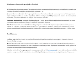 Relación entre el proyecto de aprendizaje y el currículo
Se ha tomado como referencia para elaborar este análisis el currículum de enseñanza secundario obligatoria del Departament d’Educació de la
Generalitat de Catalunya del año 2019 para la asignatura “Tecnología y TIC”.
Competencias clave: El currículo observa 15 competencias para el 4º curso de secundaria. La novena competencia es “diseñar y construir
objetos tecnológicos sencillos que resuelvan un problema”. Participar en este proyecto STEM permite al centro cubrir no solo esta competencia
sino también cubrir muchas de las otras que de alguna forma se conectan entre ellas.
Estándares de aprendizaje: También se adapta al currículo del 4º curso y permite al alumno adquirir estos conocimientos de una forma
creativa a la vez que permite al centro educativo ir cumpliendo los estándares educativos.
Métodos de evaluación: Es una actividad extraescolar que el profesor evaluará para la asignatura según su criterio o rúbrica, ya que se
entiende que es de origen voluntario. La clasificación final que el equipo obtenga en el certamen de alguna forma también evalúa el trabajo
realizado ya que aunque no compute oficialmente para la evaluación de la asignatura el profesor podría tenerla en cuanta a la hora de evaluar.
Base del proyecto
Producto final: El producto final es un robot capaz de realizar una tarea predeterminada, pero también podría ser ganar el certamen o
fomentar el trabajo en equipo.
Tareas: Llegar al producto final, conseguir un robot ganador no es tarea fácil. Las 3 tareas principales serían diseñar el robot, construirlo y
programarlo (esta última es opcional ya que existe la posibilidad de controlarlo por cable). Dependiendo de la naturaleza de cada proyecto y la
creatividad del equipo pueden existir otras tareas o subtareas.
Difusión: Se entiende que la propia organización del certamen a través de su Web (www.eurobot.org) y a través de las escuelas y universidades
es quien se encarga de su difusión pero estando en una sociedad digitalizada podemos entender que una simple búsqueda en Google ya nos
 
