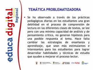 TEMÁTICA PROBLEMATIZADORA

 Se ha observado a través de las prácticas
  pedagógicas diarias en los estudiantes una gran
  debilidad en el proceso de comprensión de
  lectura en las diferentes clases de textos, se lee
  pero con una mínima capacidad de análisis y de
  pensamiento critico, no generan hipótesis para
  una posible respuesta al tema. Hace falta
  cambiar las estrategias de enseñanza y
  aprendizaje, que sean más estimulantes e
  interesantes para los estudiantes para lograr
  desarrollar habilidades y técnicas de estudio
  que ayuden a mejorar el proceso lector.
 