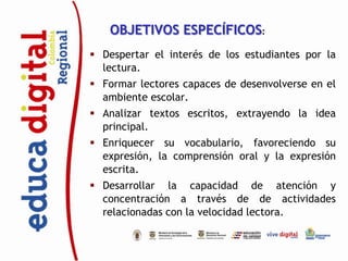 OBJETIVOS ESPECÍFICOS:
 Despertar el interés de los estudiantes por la
  lectura.
 Formar lectores capaces de desenvolverse en el
  ambiente escolar.
 Analizar textos escritos, extrayendo la idea
  principal.
 Enriquecer su vocabulario, favoreciendo su
  expresión, la comprensión oral y la expresión
  escrita.
 Desarrollar la capacidad de atención y
  concentración a través de de actividades
  relacionadas con la velocidad lectora.
 