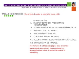 TABLA DE CONTENIDOS  (Comentario 2: dejar la página tal como está) I.  INTRODUCCIÓN. II.  PLANTEAMIENTO DEL PROBLEMA DE  INVESTIGACIÓN. III. ELEMENTOS CENTRALES DEL MARCO REFERENCIAL. IV. METODOLOGIA DE TRABAJO. V. RESULTADOS ESPERADOS.  VI. CONTRIBUCIÓN DEL ESTUDIO. VII. ALGUNAS REFERENCIAS BIBLIOGRÁFICAS CLAVES. VIII. CRONOGRAMA DE TRABAJO. (Comentario 3: Utilice esta página para presentar  brevemente la estructura de la presentación.  No necesita describir o explicar más allá de lo  necesario) 