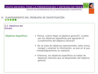 II.  PLANTEAMIENTO DEL PROBLEMA DE INVESTIGACIÓN 2.3. Objetivos del  Estudio Objetivos Específicos: •  Piense, ¿cómo llegar al objetivo general?; ¿cuáles  son los objetivos específicos que apoyarán el  Cumplimiento del Objetivo General? •  No se trata de objetivos operacionales, tales como,  recoger y analizar la información, ya que es lo que  metodológicamente se realizará. •  Entonces, los objetivos específicos se tratan de  objetivos menores que se desprenden del objetivo  general. 