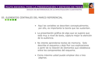 III. ELEMENTOS CENTRALES DEL MARCO REFERENCIAL •  Aquí las variables se describen conceptualmente;  por ello, es importante la teoría que las sustentan. •  La presentación gráfica de algo que se supone que  está muy a nivel de texto, captura mejor la atención  de la audiencia. •  No intente aprenderse textos de memoria.  Solo  describa el esquema y deje fluir sus explicaciones  a partir de la relación de elementos que establezca  entre los componentes del esquema. •  Como máximo usted puede emplear dos o tres  páginas. 