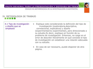 IV. METODOLOGIA DE TRABAJO 4.1 Tipo de investigación y diseño que se  empleará •  Explique esto considerando la definición del tipo de  investigación (exploratoria,descriptiva, correlacional, explicativa) y diseño (experimental/no experimental), pero direccionada a su estudio.Es decir, explique en función de su problema de investigación. Entonces, no caiga en el error de describir literalmente en qué consiste el tipo de investigación sin establecer una relación adecuada con su estudio. •  En caso de ser necesario, puede disponer de otra  página. 