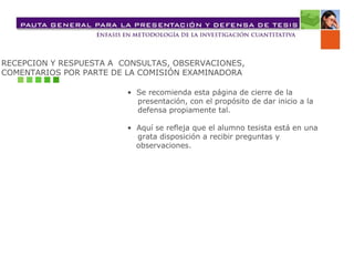 RECEPCION Y RESPUESTA A  CONSULTAS, OBSERVACIONES,  COMENTARIOS POR PARTE DE LA COMISIÓN EXAMINADORA •  Se recomienda esta página de cierre de la presentación, con el propósito de dar inicio a la defensa propiamente tal. •  Aquí se refleja que el alumno tesista está en una grata disposición a recibir preguntas y observaciones. 