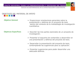 •  Proporcionar orientaciones generales sobre la  presentación y defensa de un proyecto de tesis  dentro del contexto de la metodología de investigación cuantitativa. •  Describir las tres partes esenciales de un proyecto de investigación. •  Presentar el esquema de contenidos a desarrollar en una presentación y defensa del proyecto de tesis. •  Desarrollar la presentación del proyecto de tesis, contemplando las sugerencias para su aplicación. •  Presentar sugerencias para poder desarrollar una adecuada defensa. OBJETIVOS DEL MATERIAL DE APOYO Objetivo General Objetivos Específicos 