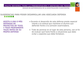 SUGERENCIAS PARA PODER DESARROLLAR UNA ADECUADA DEFENSA ASISTA A UNA O MÁS DEFENSAS DE  PROYECTOS DE TESIS Y TESIS PROPIAMENTE  TALES ANTES DE SU PROPIA DEFENSA •  Durante el desarrollo de esta defensa preste especial interés a la actitud que mantiene el alumno que  defiende frente a la comisión examinadora.  •  Trate de ponerse en el lugar de esta persona, con el fin  de evaluar qué haría frente a situaciones que debe  evitar y aspectos que debe fortalecer. 