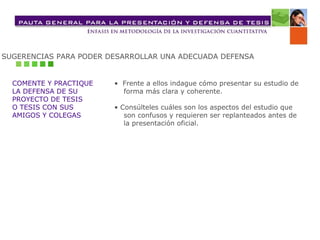 SUGERENCIAS PARA PODER DESARROLLAR UNA ADECUADA DEFENSA COMENTE Y PRACTIQUE LA DEFENSA DE SU  PROYECTO DE TESIS  O TESIS CON SUS  AMIGOS Y COLEGAS •  Frente a ellos indague cómo presentar su estudio de  forma más clara y coherente.  •  Consúlteles cuáles son los aspectos del estudio que  son confusos y requieren ser replanteados antes de  la presentación oficial.   