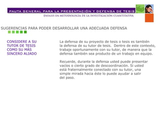 SUGERENCIAS PARA PODER DESARROLLAR UNA ADECUADA DEFENSA CONSIDERE A SU  TUTOR DE TESIS  COMO SU MÁS  SINCERO ALIADO La defensa de su proyecto de tesis o tesis es también  la defensa de su tutor de tesis.  Dentro de este contexto,  trabaje oportunamente con su tutor, de manera que la  defensa también sea producto de un trabajo en equipo. Recuerde, durante la defensa usted puede presentar  vacíos o cierto grado de descoordinación. Si usted  está fraternalmente conectado con su tutor, una  simple mirada hacia éste lo puede ayudar a salir  del paso. 