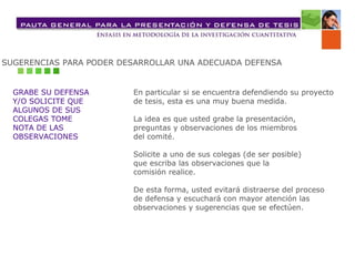 SUGERENCIAS PARA PODER DESARROLLAR UNA ADECUADA DEFENSA GRABE SU DEFENSA  Y/O SOLICITE QUE  ALGUNOS DE SUS  COLEGAS TOME  NOTA DE LAS  OBSERVACIONES  En particular si se encuentra defendiendo su proyecto  de tesis, esta es una muy buena medida. La idea es que usted grabe la presentación,  preguntas y observaciones de los miembros  del comité.  Solicite a uno de sus colegas (de ser posible)  que escriba las observaciones que la  comisión realice. De esta forma, usted evitará distraerse del proceso  de defensa y escuchará con mayor atención las  observaciones y sugerencias que se efectúen. 