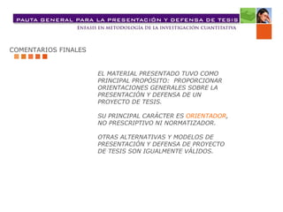 COMENTARIOS FINALES EL MATERIAL PRESENTADO TUVO COMO  PRINCIPAL PROPÓSITO:  PROPORCIONAR  ORIENTACIONES GENERALES SOBRE LA  PRESENTACIÓN Y DEFENSA DE UN  PROYECTO DE TESIS. SU PRINCIPAL CARÁCTER ES  ORIENTADOR ,   NO PRESCRIPTIVO NI NORMATIZADOR. OTRAS ALTERNATIVAS Y MODELOS DE  PRESENTACIÓN Y DEFENSA DE PROYECTO  DE TESIS SON IGUALMENTE VÁLIDOS. 