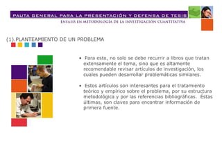 •  Para esto, no solo se debe recurrir a libros que tratan extensamente el tema, sino que es altamente recomendable revisar artículos de investigación, los cuales pueden desarrollar problemáticas similares. •  Estos artículos son interesantes para el tratamiento teórico y empírico sobre el problema, por su estructura metodológica y por las referencias bibliográficas.  Éstas últimas, son claves para encontrar información de primera fuente.   (1).PLANTEAMIENTO DE UN PROBLEMA 