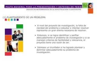 •  A nivel del proyecto de investigación, la falta de claridad del problema a estudiar e intentar resolver representa un gran dilema necesario de resolver.  •  Entonces, si se logra identificar y perfilar adecuadamente el problema de investigación y si se manejan criterios de factibilidad y relevancia, el proyecto tiene una razón de ser. •  Siéntase un triunfador si ha logrado plantear y delimitar adecuadamente su problema de investigación. (1).PLANTEAMIENTO DE UN PROBLEMA 