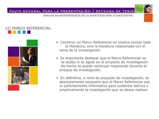 • Construir un Marco Referencial no implica revisar toda
la literatura, sino la literatura relacionada con el
tema de la investigación.
• Es importante destacar que el Marco Referencial no
se acaba ni se agota en el proyecto de investigación.
De hecho se puede continuar mejorando durante el
proceso de investigación.
• En definitiva, a nivel de proyecto de investigación, es
absolutamente necesario que el Marco Referencial sea
lo sufientemente informativo para sustentar teórica y
empíricamente la investigación que se desea realizar.
(2).MARCO REFERENCIAL
 