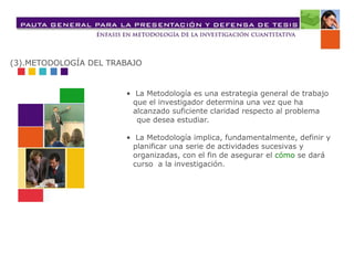 • La Metodología es una estrategia general de trabajo
que el investigador determina una vez que ha
alcanzado suficiente claridad respecto al problema
que desea estudiar.
• La Metodología implica, fundamentalmente, definir y
planificar una serie de actividades sucesivas y
organizadas, con el fin de asegurar el cómo se dará
curso a la investigación.
(3).METODOLOGÍA DEL TRABAJO
 