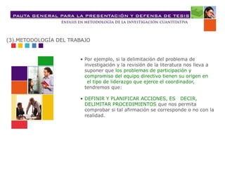 • Por ejemplo, si la delimitación del problema de
investigación y la revisión de la literatura nos lleva a
suponer que los problemas de participación y
compromiso del equipo directivo tienen su origen en
el tipo de liderazgo que ejerce el coordinador,
tendremos que:
• DEFINIR Y PLANIFICAR ACCIONES, ES DECIR,
DELIMITAR PROCEDIMIENTOS que nos permita
comprobar si tal afirmación se corresponde o no con la
realidad.
(3).METODOLOGÍA DEL TRABAJO
 