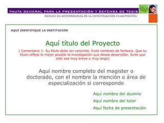AQUÍ IDENTIFIQUE LA INSTITUCIÓN
Aquí título del Proyecto
( Comentario 1: Su título debe ser concreto. Evite nombres de fantasía. Que su
título refleje lo mejor posible la investigación que desea desarrollar. Evite que
este sea muy breve o muy largo)
Aquí nombre completo del magister o
doctorado, con el nombre la mención o área de
especialización si corresponde
Aquí nombre del alumno
Aquí nombre del tutor
Aquí fecha de presentación
 