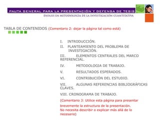 TABLA DE CONTENIDOS (Comentario 2: dejar la página tal como está)
I. INTRODUCCIÓN.
II. PLANTEAMIENTO DEL PROBLEMA DE
INVESTIGACIÓN.
III. ELEMENTOS CENTRALES DEL MARCO
REFERENCIAL.
IV. METODOLOGIA DE TRABAJO.
V. RESULTADOS ESPERADOS.
VI. CONTRIBUCIÓN DEL ESTUDIO.
VII. ALGUNAS REFERENCIAS BIBLIOGRÁFICAS
CLAVES.
VIII. CRONOGRAMA DE TRABAJO.
(Comentario 3: Utilice esta página para presentar
brevemente la estructura de la presentación.
No necesita describir o explicar más allá de lo
necesario)
 