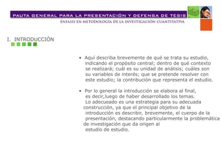 I. INTRODUCCIÓN
• Aquí describa brevemente de qué se trata su estudio,
indicando el propósito central; dentro de qué contexto
se realizará; cuál es su unidad de análisis; cuáles son
su variables de interés; que se pretende resolver con
este estudio; la contribución que representa el estudio.
• Por lo general la introducción se elabora al final,
es decir,luego de haber desarrollado los temas.
Lo adecueado es una estrategia para su adecuada
construcción, ya que el principal objetivo de la
introducción es describir, brevemente, el cuerpo de la
presentación, destacando particularmente la problemática
de investigación que da origen al
estudio de estudio.
 