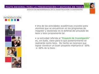 • Una de las actividades académicas cruciales para
alumnos que se encuentran en los programas de
magister y doctorado es la defensa del proyecto de
tesis y tesis propiamente tal.
• La actividad referida al “Proyecto de Investigación”
es, sin duda, clave para lo que posteriormente se
realizarás como tesis. De hecho se reconoce que
lograr construir un buen proyecto implicaría el 50%
o 60% de la tesis.
INTRODUCCIÓN
 