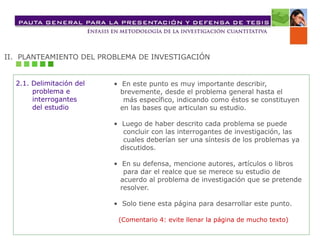 II. PLANTEAMIENTO DEL PROBLEMA DE INVESTIGACIÓN
• En este punto es muy importante describir,
brevemente, desde el problema general hasta el
más específico, indicando como éstos se constituyen
en las bases que articulan su estudio.
• Luego de haber descrito cada problema se puede
concluir con las interrogantes de investigación, las
cuales deberían ser una síntesis de los problemas ya
discutidos.
• En su defensa, mencione autores, artículos o libros
para dar el realce que se merece su estudio de
acuerdo al problema de investigación que se pretende
resolver.
• Solo tiene esta página para desarrollar este punto.
(Comentario 4: evite llenar la página de mucho texto)
2.1. Delimitación del
problema e
interrogantes
del estudio
 