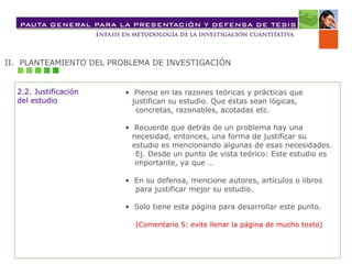 II. PLANTEAMIENTO DEL PROBLEMA DE INVESTIGACIÓN
• Piense en las razones teóricas y prácticas que
justifican su estudio. Que éstas sean lógicas,
concretas, razonables, acotadas etc.
• Recuerde que detrás de un problema hay una
necesidad, entonces, una forma de justificar su
estudio es mencionando algunas de esas necesidades.
Ej. Desde un punto de vista teórico: Este estudio es
importante, ya que …
• En su defensa, mencione autores, artículos o libros
para justificar mejor su estudio.
• Solo tiene esta página para desarrollar este punto.
(Comentario 5: evite llenar la página de mucho texto)
2.2. Justificación
del estudio
 