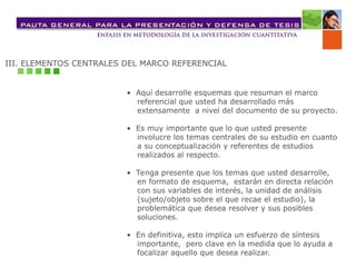 III. ELEMENTOS CENTRALES DEL MARCO REFERENCIAL
• Aquí desarrolle esquemas que resuman el marco
referencial que usted ha desarrollado más
extensamente a nivel del documento de su proyecto.
• Es muy importante que lo que usted presente
involucre los temas centrales de su estudio en cuanto
a su conceptualización y referentes de estudios
realizados al respecto.
• Tenga presente que los temas que usted desarrolle,
en formato de esquema, estarán en directa relación
con sus variables de interés, la unidad de análisis
(sujeto/objeto sobre el que recae el estudio), la
problemática que desea resolver y sus posibles
soluciones.
• En definitiva, esto implica un esfuerzo de síntesis
importante, pero clave en la medida que lo ayuda a
focalizar aquello que desea realizar.
 