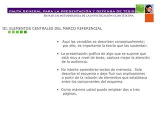 III. ELEMENTOS CENTRALES DEL MARCO REFERENCIAL
• Aquí las variables se describen conceptualmente;
por ello, es importante la teoría que las sustentan.
• La presentación gráfica de algo que se supone que
está muy a nivel de texto, captura mejor la atención
de la audiencia.
• No intente aprenderse textos de memoria. Solo
describa el esquema y deje fluir sus explicaciones
a partir de la relación de elementos que establezca
entre los componentes del esquema.
• Como máximo usted puede emplear dos o tres
páginas.
 