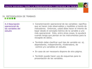 IV. METODOLOGIA DE TRABAJO
4.2 Descripción
operacional de
las variables del
estudio
• Caracterización operacional de las variables: significa
que se hacen más observables y medibles a través de
indicadores. Entonces, usted debe hacer el intento de
bajar desde el concepto teórico de la variable a uno
más operacional. Esto, entre otras cosas, lo ayudará
cuando tenga que pensar en los instrumentos para la
recogida de datos.
• También debe clasificar qué tipo de variable es: ej.
dependiente, independiente, moderadora, de
control y/o variables en estudio.
• En caso de ser necesario dispone de otra página.
• También puede hacer uso de esquemas para la
presentación de las variables.
 
