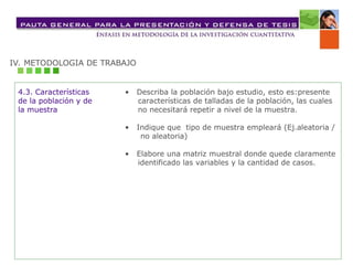 IV. METODOLOGIA DE TRABAJO
4.3. Características
de la población y de
la muestra
• Describa la población bajo estudio, esto es:presente
características de talladas de la población, las cuales
no necesitará repetir a nivel de la muestra.
• Indique que tipo de muestra empleará (Ej.aleatoria /
no aleatoria)
• Elabore una matriz muestral donde quede claramente
identificado las variables y la cantidad de casos.
 