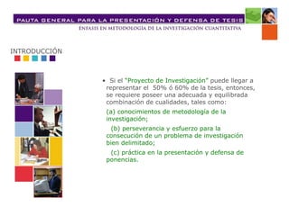 • Si el “Proyecto de Investigación” puede llegar a
representar el 50% ó 60% de la tesis, entonces,
se requiere poseer una adecuada y equilibrada
combinación de cualidades, tales como:
(a) conocimientos de metodología de la
investigación;
(b) perseverancia y esfuerzo para la
consecución de un problema de investigación
bien delimitado;
(c) práctica en la presentación y defensa de
ponencias.
INTRODUCCIÓN
 