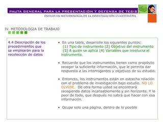 IV. METODOLOGIA DE TRABAJO
4.4 Descripción de los
procedimientos que
se emplearán para la
recolección de datos
• En una tabla, desarrolle los siguientes puntos:
(1) Tipo de instrumento (2) Objetivo del instrumento
(3) A quién se aplica (4) Variables que involucra el
instrumento.
• Recuerde que los instrumentos tienen como propósito
recoger la suficiente información, que le permita dar
respuesta a las interrogantes y objetivos de su estudio.
• Entonces, los instrumentos están en estrecha relación
con el problema de investigación bajo estudio. NO LO
OLVIDE. De otra forma usted se encontrará
recogiendo datos incansablemente y sin horizonte. Y lo
peor de todo, que después no sabrá que hacer con esa
información.
• Ocupe solo una página, dentro de lo posible
 