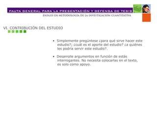 VI. CONTRIBUCIÓN DEL ESTUDIO
• Simplemente pregúntese ¿para qué sirve hacer este
estudio?; ¿cuál es el aporte del estudio? ¿a quiénes
les podría servir este estudio?.
• Desarrolle argumentos en función de estás
interrogantes. No necesita colocarlas en el texto,
es solo como apoyo.
 