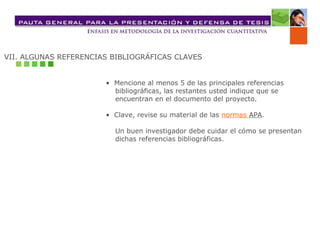 VII. ALGUNAS REFERENCIAS BIBLIOGRÁFICAS CLAVES
• Mencione al menos 5 de las principales referencias
bibliográficas, las restantes usted indique que se
encuentran en el documento del proyecto.
• Clave, revise su material de las normas APA.
Un buen investigador debe cuidar el cómo se presentan
dichas referencias bibliográficas.
 