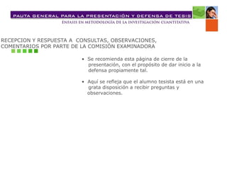 RECEPCION Y RESPUESTA A CONSULTAS, OBSERVACIONES,
COMENTARIOS POR PARTE DE LA COMISIÓN EXAMINADORA
• Se recomienda esta página de cierre de la
presentación, con el propósito de dar inicio a la
defensa propiamente tal.
• Aquí se refleja que el alumno tesista está en una
grata disposición a recibir preguntas y
observaciones.
 