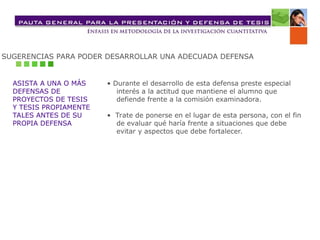 SUGERENCIAS PARA PODER DESARROLLAR UNA ADECUADA DEFENSA
ASISTA A UNA O MÁS
DEFENSAS DE
PROYECTOS DE TESIS
Y TESIS PROPIAMENTE
TALES ANTES DE SU
PROPIA DEFENSA
• Durante el desarrollo de esta defensa preste especial
interés a la actitud que mantiene el alumno que
defiende frente a la comisión examinadora.
• Trate de ponerse en el lugar de esta persona, con el fin
de evaluar qué haría frente a situaciones que debe
evitar y aspectos que debe fortalecer.
 