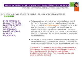 SUGERENCIAS PARA PODER DESARROLLAR UNA ADECUADA DEFENSA
EVITE DISTRIBUIR
LOS CAPÍTULOS DEL
PROYECTO DE TESIS
O TESIS A LOS
MIEMBROS DEL
COMITÉ MIENTRAS
LOS ESTÁ
ESCRIBIENDO
• Solo cuando su tutor de tesis aprueba lo que usted
ha hecho debe compartirlo con el resto del comité.
Si se comparte prematuramente capítulos de la tesis
con los miembros del comité, es posible que se
presenten situaciones tales como que un miembro
del comité le indique hacer una cosa y otro miembro
le diga lo contrario. Es sin duda un dilema que no es
deseable correr.
• La instancia de la defensa es el lugar preciso para que
las observaciones, comentarios y dudas por parte de
los miembros del comité surjan y puedan ser discutida.
(Comentario 7 :Lo anterior no significa que usted evite el
contacto con los miembros de la comisión examinadora
(si es que la conoce). De hecho puede dialogar
productivamente con ellos. Pero recuerde que su guía
clave es su tutor de tesis)
 
