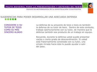 SUGERENCIAS PARA PODER DESARROLLAR UNA ADECUADA DEFENSA
CONSIDERE A SU
TUTOR DE TESIS
COMO SU MÁS
SINCERO ALIADO
La defensa de su proyecto de tesis o tesis es también
la defensa de su tutor de tesis. Dentro de este contexto,
trabaje oportunamente con su tutor, de manera que la
defensa también sea producto de un trabajo en equipo.
Recuerde, durante la defensa usted puede presentar
vacíos o cierto grado de descoordinación. Si usted
está fraternalmente conectado con su tutor, una
simple mirada hacia éste lo puede ayudar a salir
del paso.
 