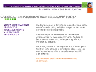 SUGERENCIAS PARA PODER DESARROLLAR UNA ADECUADA DEFENSA
NO SEA AGRESIVAMENTE
DEFENSIVO E
INFLEXIBLE FRENTE
A LA COMISIÓN
EXAMINADORA
Ciertamente que la tensión lo puede llevar a tratar
de defenderlo todo, inclusive lo que tal vez no es
defendible en estricto rigor.
Recuerde que los miembros de la comisión
examinadora no son sus enemigos. Muchas de
las observaciones son dadas para ayudarlo a
mejorar su estudio.
Entonces, defienda con argumentos sólidos, pero
también esté abierto a considerar observaciones
que lo pueden ayudar a sacarle mejor partido
a su estudio.
Recuerde ser políticamente correcto con
la comisión.
 