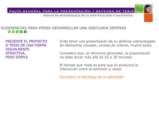 SUGERENCIAS PARA PODER DESARROLLAR UNA ADECUADA DEFENSA
PRESENTE EL PROYECTO
O TESIS DE UNA FORMA
VISUALMENTE
ATRACTIVA,
PERO SIMPLE
Evite tener una presentación de su defensa sobrecargada
de elementos visuales, exceso de colores, mucho texto.
Considere que, en términos generales, la presentación
no debe durar más allá de 25 a 30 minutos.
El tiempo que resta es para que se produzca la
interacción entre la comisión y usted.
Considere el Decálogo de la sobriedad
 