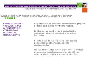 SUGERENCIAS PARA PODER DESARROLLAR UNA ADECUADA DEFENSA
GRABE SU DEFENSA
Y/O SOLICITE QUE
ALGUNOS DE SUS
COLEGAS TOME
NOTA DE LAS
OBSERVACIONES
En particular si se encuentra defendiendo su proyecto
de tesis, esta es una muy buena medida.
La idea es que usted grabe la presentación,
preguntas y observaciones de los miembros
del comité.
Solicite a uno de sus colegas (de ser posible)
que escriba las observaciones que la
comisión realice.
De esta forma, usted evitará distraerse del proceso
de defensa y escuchará con mayor atención las
observaciones y sugerencias que se efectúen.
 