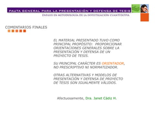 COMENTARIOS FINALES
EL MATERIAL PRESENTADO TUVO COMO
PRINCIPAL PROPÓSITO: PROPORCIONAR
ORIENTACIONES GENERALES SOBRE LA
PRESENTACIÓN Y DEFENSA DE UN
PROYECTO DE TESIS.
SU PRINCIPAL CARÁCTER ES ORIENTADOR,
NO PRESCRIPTIVO NI NORMATIZADOR.
OTRAS ALTERNATIVAS Y MODELOS DE
PRESENTACIÓN Y DEFENSA DE PROYECTO
DE TESIS SON IGUALMENTE VÁLIDOS.
Afectuosamente, Dra. Janet Cádiz H.
 