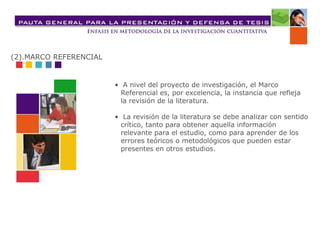 • A nivel del proyecto de investigación, el Marco
Referencial es, por excelencia, la instancia que refleja
la revisión de la literatura.
• La revisión de la literatura se debe analizar con sentido
crítico, tanto para obtener aquella información
relevante para el estudio, como para aprender de los
errores teóricos o metodológicos que pueden estar
presentes en otros estudios.
(2).MARCO REFERENCIAL
 