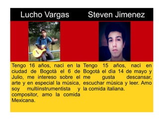 Lucho Vargas Steven Jimenez
Tengo 16 años, nacì en la
ciudad de Bogotà el 6 de
Julio, me intereso sobre el
arte y en especial la mùsica,
soy multiinstrumentista y
compositor, amo la comida
Mexicana.
Tengo 15 años, nacì en
Bogotá el dìa 14 de mayo y
me gusta descansar,
escuchar mùsica y leer. Amo
la comida italiana.
 