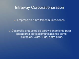 Intraway Corporationaration
 Empresa en rubro telecomunicaciones.
 Desarrolla productos de aprovisionamiento para
operadoras de telecomunicaciones como
Telefonica, Claro, Tigo, entre otras.
 