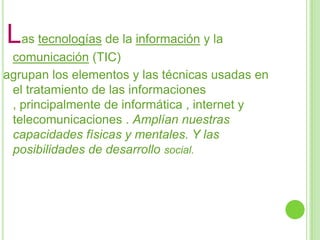 Las tecnologías de la información y la
comunicación (TIC)
agrupan los elementos y las técnicas usadas en
el tratamiento de las informaciones
, principalmente de informática , internet y
telecomunicaciones . Amplían nuestras
capacidades físicas y mentales. Y las
posibilidades de desarrollo social.