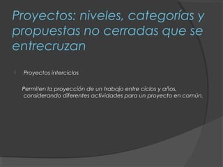 Proyectos: niveles, categorías y
propuestas no cerradas que se
entrecruzan
   Proyectos interciclos

    Permiten la proyección de un trabajo entre ciclos y años,
    considerando diferentes actividades para un proyecto en común.
 