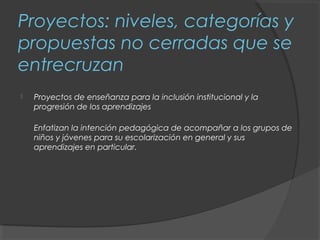 Proyectos: niveles, categorías y
propuestas no cerradas que se
entrecruzan
   Proyectos de enseñanza para la inclusión institucional y la
    progresión de los aprendizajes

    Enfatizan la intención pedagógica de acompañar a los grupos de
    niños y jóvenes para su escolarización en general y sus
    aprendizajes en particular.
 