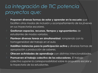 La integración de TIC potencia
proyectos que:
   Proponen diversas formas de estar y aprender en la escuela que
    faciliten otros modos de inclusión y acompañamiento de los jóvenes
    en sus trayectorias escolares.
   Gestionan espacios, recursos, tiempos y agrupamientos de
    estudiantes de modos variados.
   Plantean diversas tareas en simultaneidad, rompiendo con la
    homogeneidad del trabajo en el aula.
   Habilitan instancias para la participación activa y diversas formas de
    apropiación y producción de saberes.
   Ofrecen actividades de aprendizaje con distintas intencionalidades.
   Promueven el trabajo colectivo de los educadores. El trabajo
    colectivo supone la corresponsabilidad sobre la propuesta escolar y
    la trayectoria de los estudiantes.
 